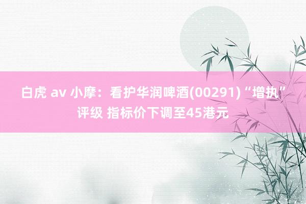白虎 av 小摩：看护华润啤酒(00291)“增执”评级 指标价下调至45港元
