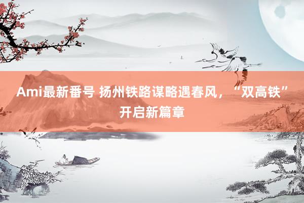 Ami最新番号 扬州铁路谋略遇春风，“双高铁”开启新篇章