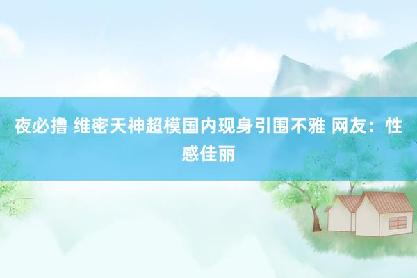 夜必撸 维密天神超模国内现身引围不雅 网友：性感佳丽