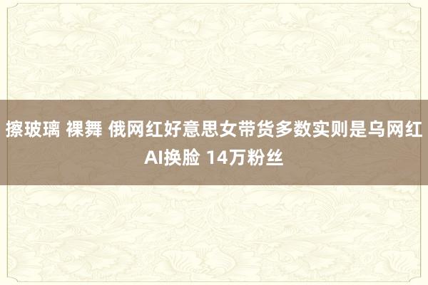 擦玻璃 裸舞 俄网红好意思女带货多数实则是乌网红AI换脸 14万粉丝