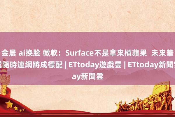 金晨 ai换脸 微軟：Surface不是拿來槓蘋果  未來筆電隨時連網將成標配 | ETtoday遊戲雲 | ETtoday新聞雲