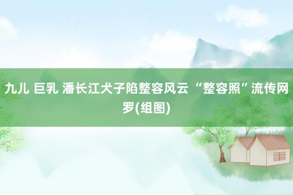 九儿 巨乳 潘长江犬子陷整容风云 “整容照”流传网罗(组图)