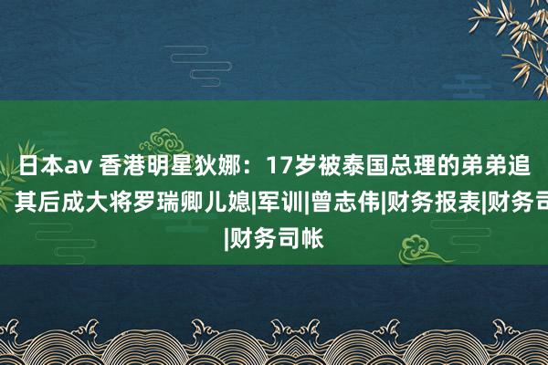 日本av 香港明星狄娜：17岁被泰国总理的弟弟追求，其后成大将罗瑞卿儿媳|军训|曾志伟|财务报表|财务司帐