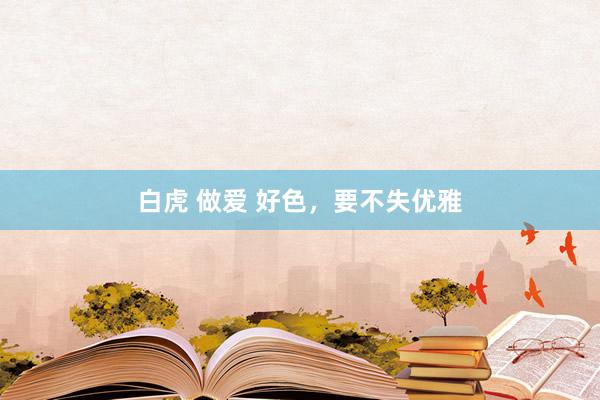 白虎 做爱 好色，要不失优雅