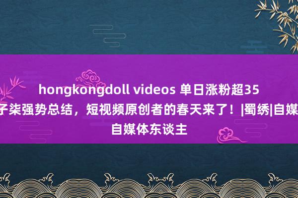 hongkongdoll videos 单日涨粉超350万！李子柒强势总结，短视频原创者的春天来了！|蜀绣|自媒体东谈主
