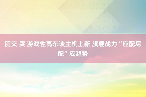 肛交 哭 游戏性高东谈主机上新 旗舰战力“应配尽配”成趋势