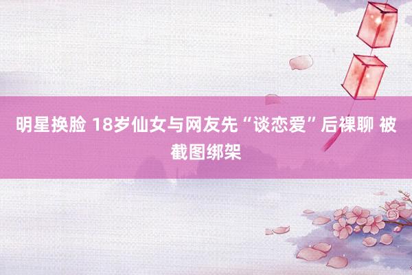 明星换脸 18岁仙女与网友先“谈恋爱”后裸聊 被截图绑架