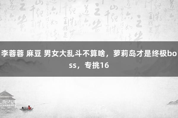 李蓉蓉 麻豆 男女大乱斗不算啥，萝莉岛才是终极boss，专挑16