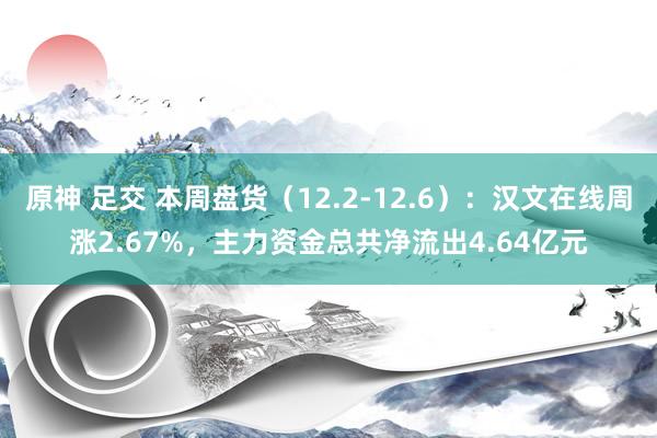 原神 足交 本周盘货（12.2-12.6）：汉文在线周涨2.67%，主力资金总共净流出4.64亿元