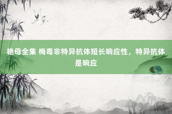 艳母全集 梅毒非特异抗体短长响应性，特异抗体是响应