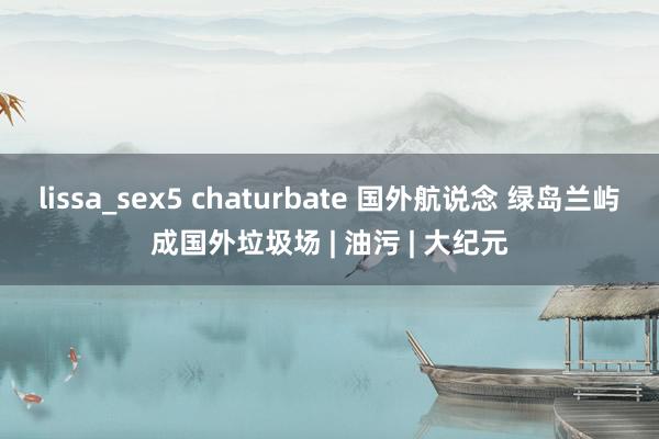 lissa_sex5 chaturbate 国外航说念 绿岛兰屿成国外垃圾场 | 油污 | 大纪元