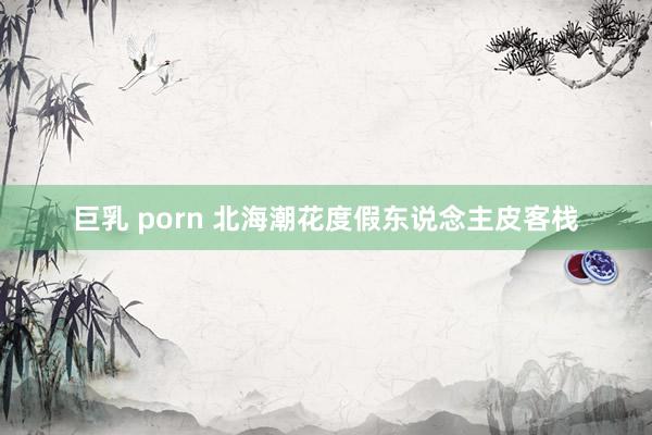 巨乳 porn 北海潮花度假东说念主皮客栈