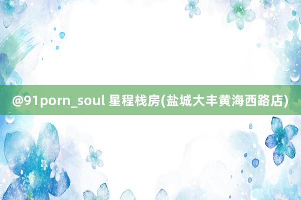 @91porn_soul 星程栈房(盐城大丰黄海西路店)