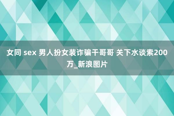 女同 sex 男人扮女装诈骗干哥哥 关下水谈索200万_新浪图片
