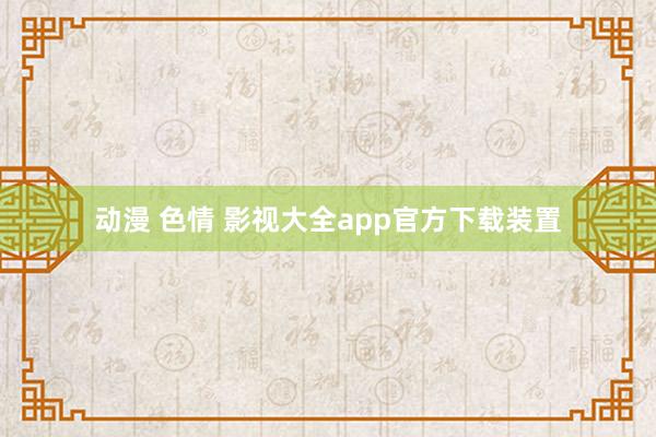 动漫 色情 影视大全app官方下载装置