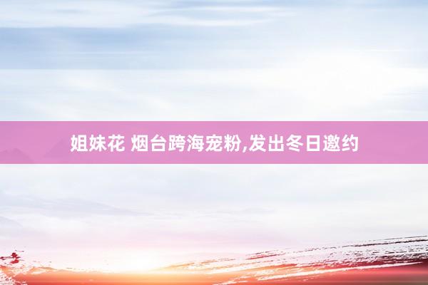 姐妹花 烟台跨海宠粉，发出冬日邀约