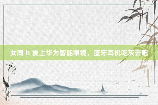 女同 h 爱上华为智能眼镜，蓝牙耳机吃灰去吧
