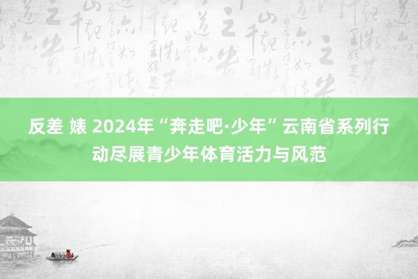 反差 婊 2024年“奔走吧·少年”云南省系列行动尽展青少年体育活力与风范
