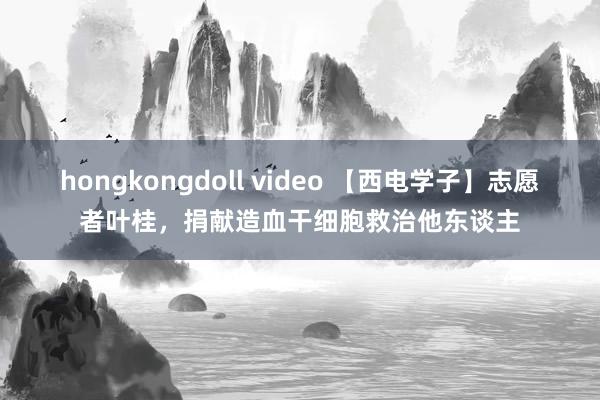 hongkongdoll video 【西电学子】志愿者叶桂，捐献造血干细胞救治他东谈主