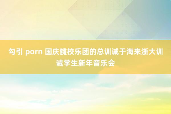 勾引 porn 国庆雠校乐团的总训诫于海来浙大训诫学生新年音乐会
