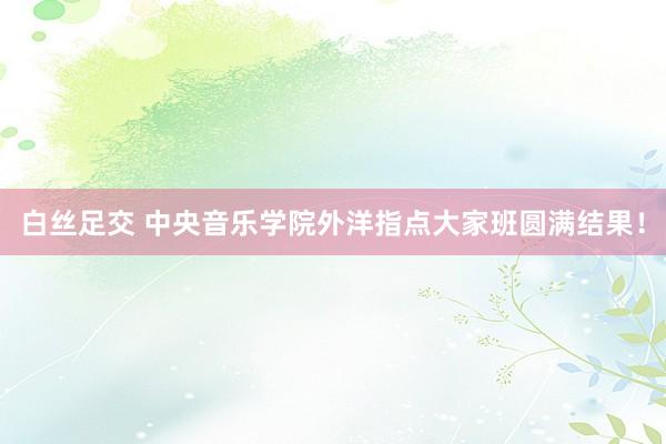 白丝足交 中央音乐学院外洋指点大家班圆满结果！