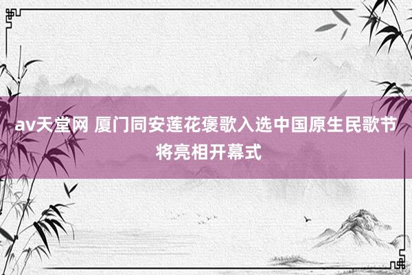 av天堂网 厦门同安莲花褒歌入选中国原生民歌节 将亮相开幕式