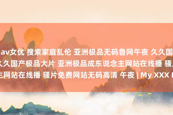 av女优 搜索家庭乱伦 亚洲极品无码鲁网午夜 久久国产极品无码一区麻豆 九九久久国产极品大片 亚洲极品成东说念主网站在线播 骚片免费网站无码高清 午夜 | My XXX Hot Girl