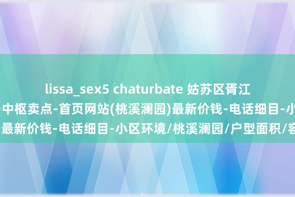 lissa_sex5 chaturbate 姑苏区胥江路-最新资讯2025桃溪澜园-中枢卖点-首页网站(桃溪澜园)最新价钱-电话细目-小区环境/桃溪澜园/户型面积/容积率
