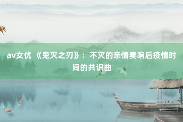 av女优 《鬼灭之刃》：不灭的亲情奏响后疫情时间的共识曲