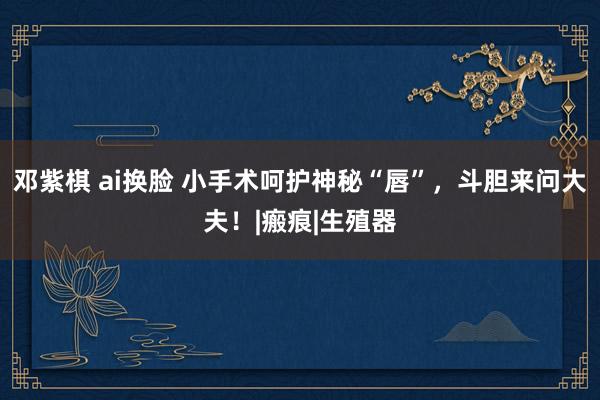 邓紫棋 ai换脸 小手术呵护神秘“唇”，斗胆来问大夫！|瘢痕|生殖器