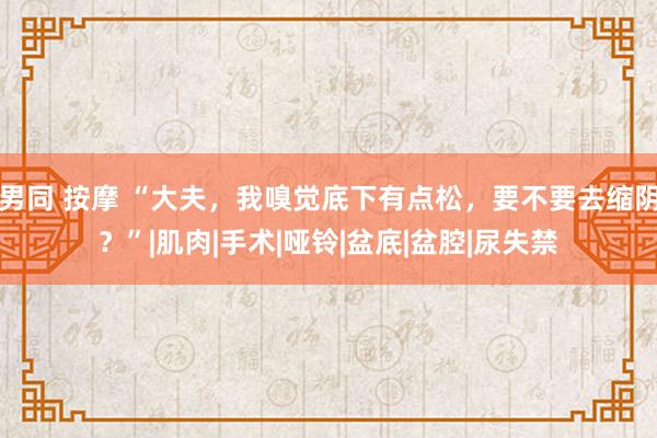 男同 按摩 “大夫，我嗅觉底下有点松，要不要去缩阴？”|肌肉|手术|哑铃|盆底|盆腔|尿失禁