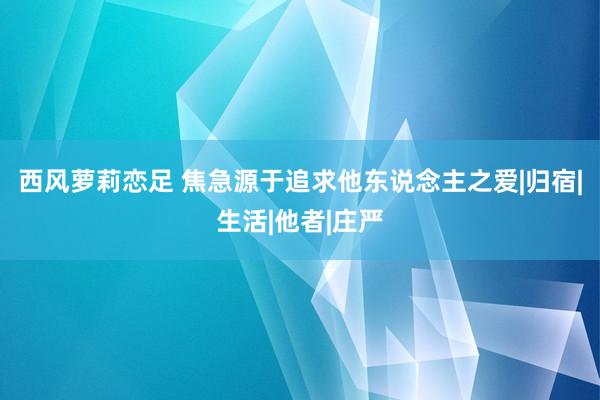 西风萝莉恋足 焦急源于追求他东说念主之爱|归宿|生活|他者|庄严