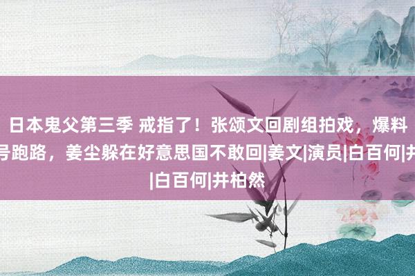 日本鬼父第三季 戒指了！张颂文回剧组拍戏，爆料者销号跑路，姜尘躲在好意思国不敢回|姜文|演员|白百何|井柏然