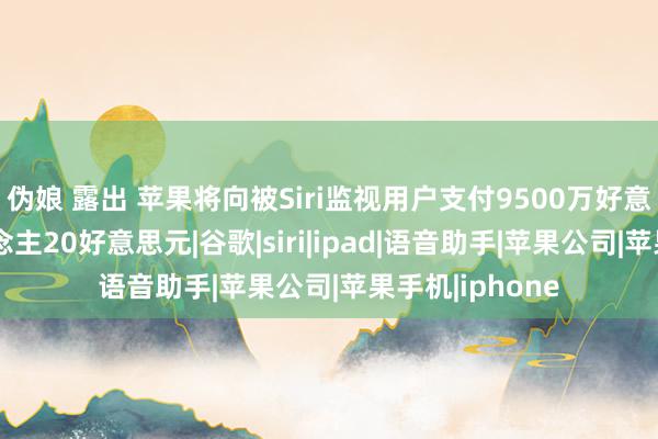 伪娘 露出 苹果将向被Siri监视用户支付9500万好意思元：每东说念主20好意思元|谷歌|siri|ipad|语音助手|苹果公司|苹果手机|iphone