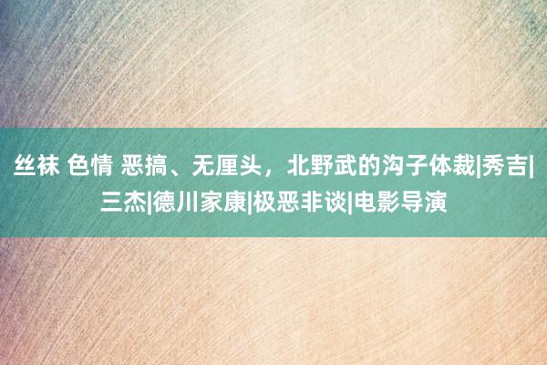 丝袜 色情 恶搞、无厘头，北野武的沟子体裁|秀吉|三杰|德川家康|极恶非谈|电影导演