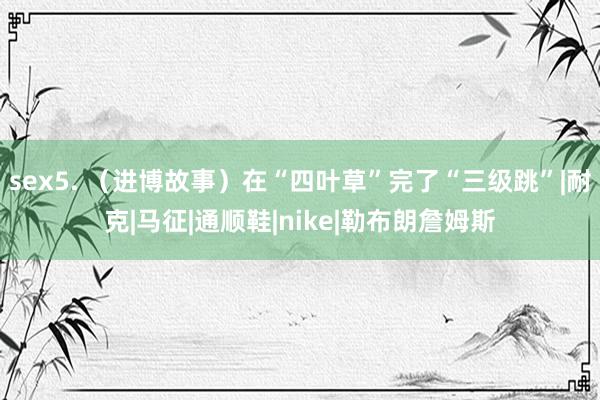 sex5. （进博故事）在“四叶草”完了“三级跳”|耐克|马征|通顺鞋|nike|勒布朗詹姆斯
