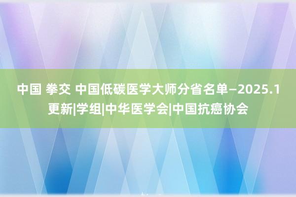 中国 拳交 中国低碳医学大师分省名单—2025.1更新|学组|中华医学会|中国抗癌协会