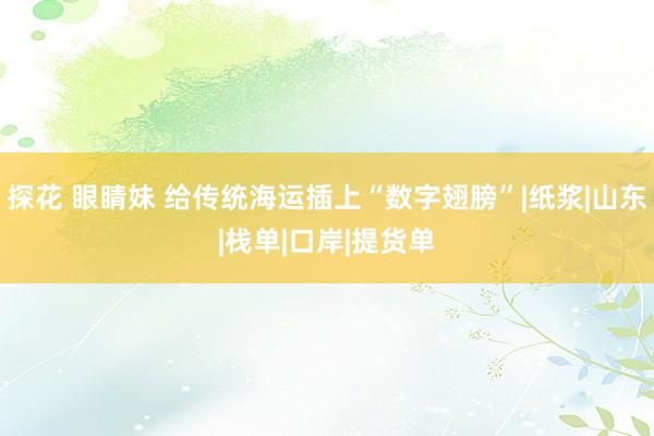 探花 眼睛妹 给传统海运插上“数字翅膀”|纸浆|山东|栈单|口岸|提货单