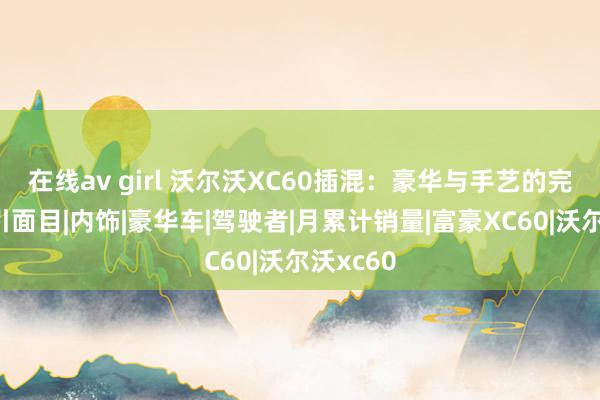 在线av girl 沃尔沃XC60插混：豪华与手艺的完好不绝引面目|内饰|豪华车|驾驶者|月累计销量|富豪XC60|沃尔沃xc60