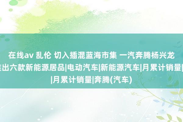 在线av 乱伦 切入插混蓝海市集 一汽奔腾杨兴龙：三年内推出六款新能源居品|电动汽车|新能源汽车|月累计销量|奔腾(汽车)
