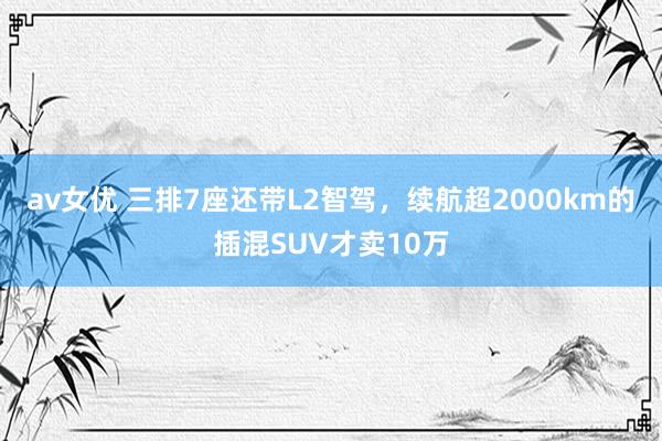 av女优 三排7座还带L2智驾，续航超2000km的插混SUV才卖10万