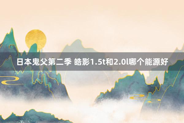 日本鬼父第二季 皓影1.5t和2.0l哪个能源好