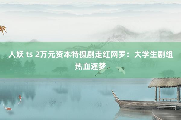 人妖 ts 2万元资本特摄剧走红网罗：大学生剧组热血逐梦