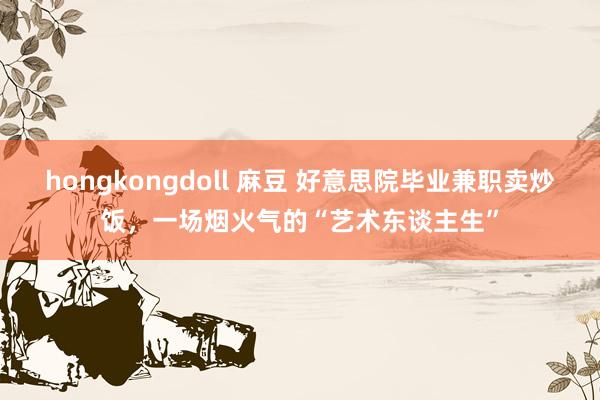 hongkongdoll 麻豆 好意思院毕业兼职卖炒饭，一场烟火气的“艺术东谈主生”