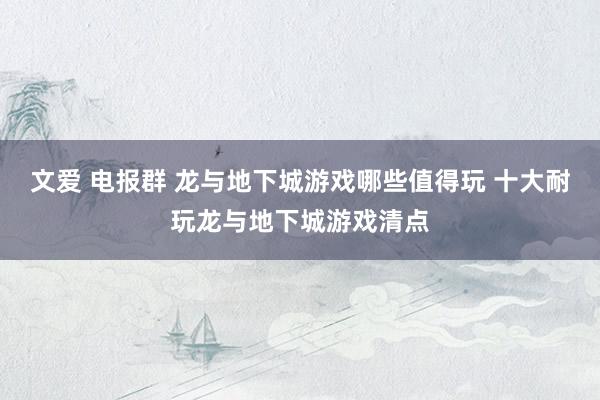 文爱 电报群 龙与地下城游戏哪些值得玩 十大耐玩龙与地下城游戏清点