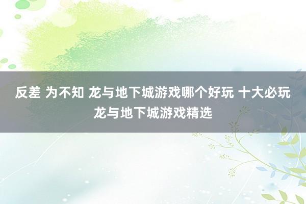 反差 为不知 龙与地下城游戏哪个好玩 十大必玩龙与地下城游戏精选