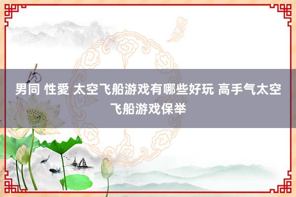 男同 性愛 太空飞船游戏有哪些好玩 高手气太空飞船游戏保举