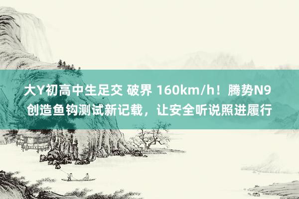 大Y初高中生足交 破界 160km/h！腾势N9 创造鱼钩测试新记载，让安全听说照进履行