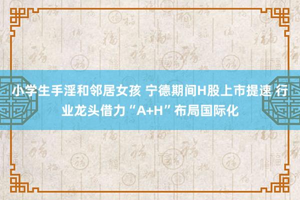 小学生手淫和邻居女孩 宁德期间H股上市提速 行业龙头借力“A+H”布局国际化