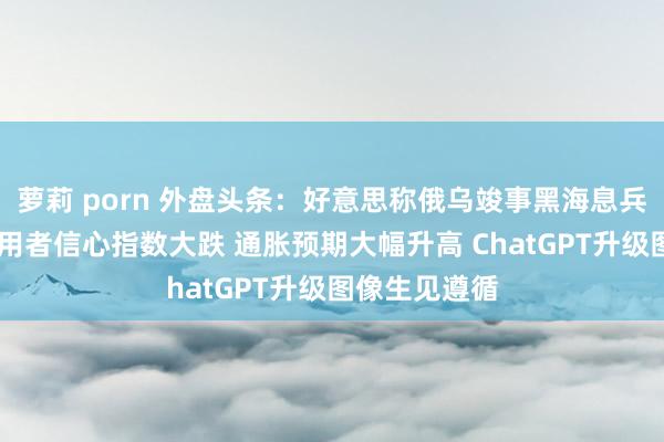 萝莉 porn 外盘头条：好意思称俄乌竣事黑海息兵 好意思国滥用者信心指数大跌 通胀预期大幅升高 ChatGPT升级图像生见遵循